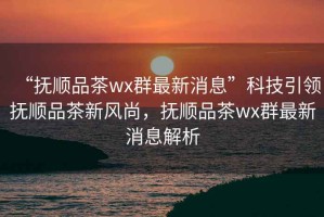 “撫順品茶wx群最新消息”科技引領(lǐng)撫順品茶新風(fēng)尚，撫順品茶wx群最新消息解析