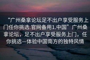 “廣州桑拿論壇足不出戶享受服務(wù)上門任你挑選.官網(wǎng)備用1.中國(guó)”廣州桑拿論壇，足不出戶享受服務(wù)上門，任你挑選—體驗(yàn)中國(guó)南方的獨(dú)特風(fēng)情