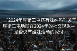 “2024年厚街三屯還有妹妹嗎”關(guān)于厚街三屯地區(qū)在2024年的社交現(xiàn)象—是否仍有姐妹活動的探討