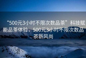 “500元3小時(shí)不限次數(shù)品茶”科技賦能品茶體驗(yàn)，500元3小時(shí)不限次數(shù)品茶新風(fēng)尚