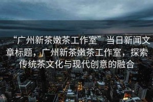 “廣州新茶嫩茶工作室”當(dāng)日新聞文章標(biāo)題，廣州新茶嫩茶工作室，探索傳統(tǒng)茶文化與現(xiàn)代創(chuàng)意的融合