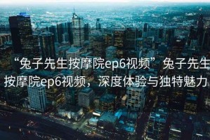 “兔子先生按摩院ep6視頻”兔子先生按摩院ep6視頻，深度體驗(yàn)與獨(dú)特魅力
