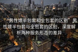 “男性嫖半包套和全包套的區(qū)別”男性嫖半包套與全包套的區(qū)別，深度解析兩種服務(wù)形態(tài)的差異