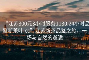 “江蘇300元3小時服務1130.24小時品鑒新茶葉.cc”江蘇新茶品鑒之旅，一場與自然的邂逅