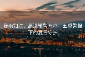 暴雨如注，高溫預(yù)警齊鳴，五重警報(bào)下的夏日守護(hù)