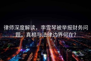 律師深度解讀，李雪琴被舉報財務(wù)問題，真相與法律邊界何在？