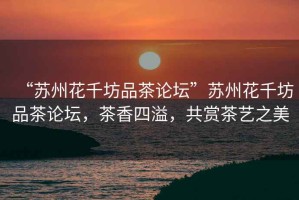 “蘇州花千坊品茶論壇”蘇州花千坊品茶論壇，茶香四溢，共賞茶藝之美