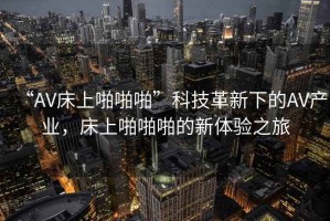 “AV床上啪啪啪”科技革新下的AV產(chǎn)業(yè)，床上啪啪啪的新體驗(yàn)之旅