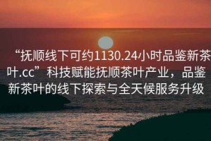 “撫順線下可約1130.24小時(shí)品鑒新茶葉.cc”科技賦能撫順茶葉產(chǎn)業(yè)，品鑒新茶葉的線下探索與全天候服務(wù)升級(jí)