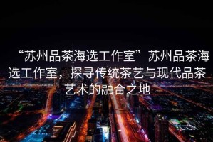 “蘇州品茶海選工作室”蘇州品茶海選工作室，探尋傳統(tǒng)茶藝與現(xiàn)代品茶藝術(shù)的融合之地
