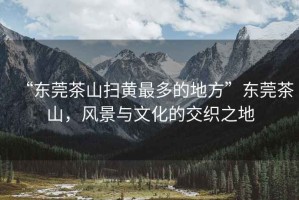 “東莞茶山掃黃最多的地方”東莞茶山，風(fēng)景與文化的交織之地
