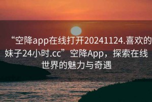 “空降app在線打開20241124.喜歡的妹子24小時.cc”空降App，探索在線世界的魅力與奇遇