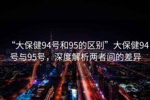“大保健94號和95的區(qū)別”大保健94號與95號，深度解析兩者間的差異