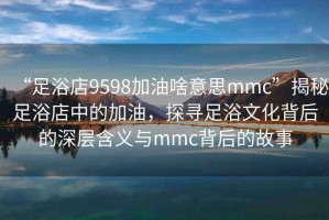 “足浴店9598加油啥意思mmc”揭秘足浴店中的加油，探尋足浴文化背后的深層含義與mmc背后的故事