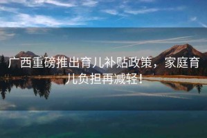 廣西重磅推出育兒補貼政策，家庭育兒負擔再減輕！
