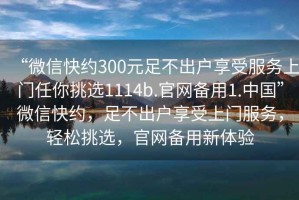 “微信快約300元足不出戶享受服務(wù)上門任你挑選1114b.官網(wǎng)備用1.中國”微信快約，足不出戶享受上門服務(wù)，輕松挑選，官網(wǎng)備用新體驗(yàn)