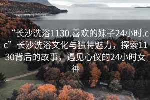 “長沙洗浴1130.喜歡的妹子24小時.cc”長沙洗浴文化與獨特魅力，探索1130背后的故事，遇見心儀的24小時女神