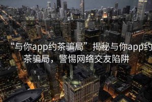 “與你app約茶騙局”揭秘與你app約茶騙局，警惕網(wǎng)絡(luò)交友陷阱
