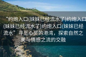 “約炮入口(妹妹已經(jīng)流水了)約炮入口(妹妹已經(jīng)流水了)約炮入口(妹妹已經(jīng)流水”尋覓心靈的港灣，探索自然之美與情感之流的交融