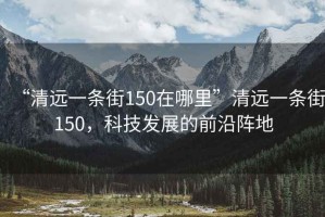 “清遠(yuǎn)一條街150在哪里”清遠(yuǎn)一條街150，科技發(fā)展的前沿陣地