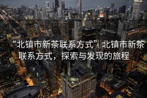 “北鎮(zhèn)市新茶聯(lián)系方式”北鎮(zhèn)市新茶聯(lián)系方式，探索與發(fā)現(xiàn)的旅程