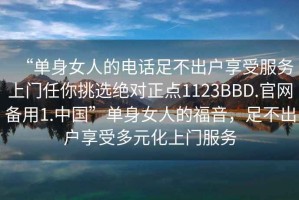 “單身女人的電話足不出戶享受服務(wù)上門任你挑選絕對正點(diǎn)1123BBD.官網(wǎng)備用1.中國”單身女人的福音，足不出戶享受多元化上門服務(wù)