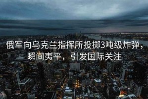 俄軍向?yàn)蹩颂m指揮所投擲3噸級(jí)炸彈，瞬間夷平，引發(fā)國(guó)際關(guān)注