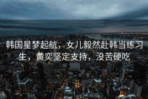 韓國(guó)星夢(mèng)起航，女兒毅然赴韓當(dāng)練習(xí)生，黃奕堅(jiān)定支持，沒(méi)苦硬吃