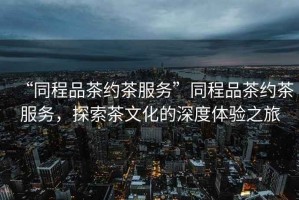 “同程品茶約茶服務”同程品茶約茶服務，探索茶文化的深度體驗之旅