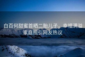 白百何甜蜜首曬二胎兒子，幸福滿溢家庭照引網(wǎng)友熱議