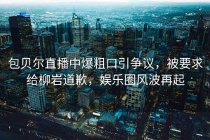 包貝爾直播中爆粗口引爭議，被要求給柳巖道歉，娛樂圈風(fēng)波再起