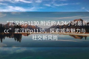 “武漢約p1130.附近的人24小時最新.cc”武漢約p1130，探索城市魅力與社交新風尚