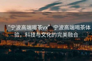 “寧波高端喝茶vx”寧波高端喝茶體驗(yàn)，科技與文化的完美融合