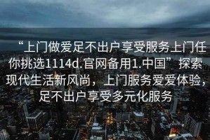 “上門做愛足不出戶享受服務上門任你挑選1114d.官網(wǎng)備用1.中國”探索現(xiàn)代生活新風尚，上門服務愛愛體驗，足不出戶享受多元化服務