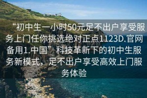 “初中生一小時50元足不出戶享受服務(wù)上門任你挑選絕對正點1123D.官網(wǎng)備用1.中國”科技革新下的初中生服務(wù)新模式，足不出戶享受高效上門服務(wù)體驗