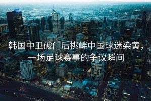 韓國中衛(wèi)破門后挑釁中國球迷染黃，一場足球賽事的爭議瞬間