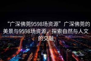“廣深佛莞9598場資源”廣深佛莞的美景與9598場資源，探索自然與人文的交融