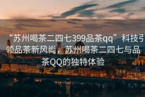 “蘇州喝茶二四七399品茶qq”科技引領(lǐng)品茶新風(fēng)尚，蘇州喝茶二四七與品茶QQ的獨(dú)特體驗(yàn)
