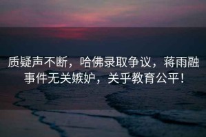 質(zhì)疑聲不斷，哈佛錄取爭議，蔣雨融事件無關(guān)嫉妒，關(guān)乎教育公平！