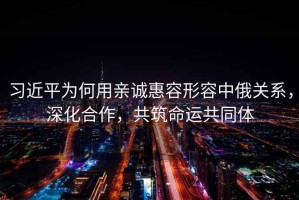 習(xí)近平為何用親誠(chéng)惠容形容中俄關(guān)系，深化合作，共筑命運(yùn)共同體