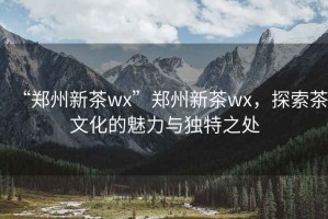 “鄭州新茶wx”鄭州新茶wx，探索茶文化的魅力與獨(dú)特之處