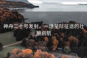 神舟二十號發(fā)射，一場星際征途的壯麗啟航