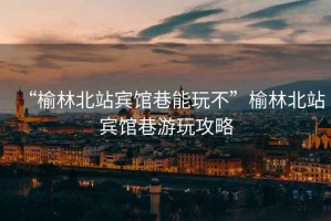 “榆林北站賓館巷能玩不”榆林北站賓館巷游玩攻略