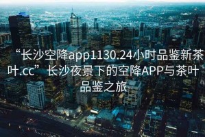 “長沙空降app1130.24小時(shí)品鑒新茶葉.cc”長沙夜景下的空降A(chǔ)PP與茶葉品鑒之旅