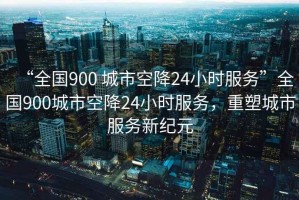 “全國900 城市空降24小時(shí)服務(wù)”全國900城市空降24小時(shí)服務(wù)，重塑城市服務(wù)新紀(jì)元