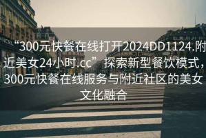 “300元快餐在線打開2024DD1124.附近美女24小時(shí).cc”探索新型餐飲模式，300元快餐在線服務(wù)與附近社區(qū)的美女文化融合