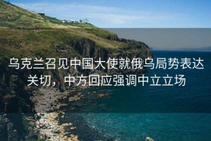 烏克蘭召見中國大使就俄烏局勢表達關切，中方回應強調(diào)中立立場