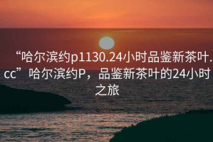 “哈爾濱約p1130.24小時(shí)品鑒新茶葉.cc”哈爾濱約P，品鑒新茶葉的24小時(shí)之旅
