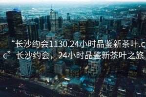 “長(zhǎng)沙約會(huì)1130.24小時(shí)品鑒新茶葉.cc”長(zhǎng)沙約會(huì)，24小時(shí)品鑒新茶葉之旅