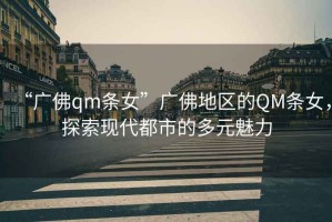 “廣佛qm條女”廣佛地區(qū)的QM條女，探索現(xiàn)代都市的多元魅力